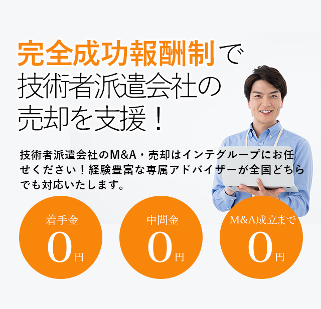 完全成功報酬制で技術者派遣会社の売却を支援！貴社の価値を最大限に引き出す戦略をご提案いたします 技術者派遣会社のM&A・売却はインテグループにお任せください！経験豊富な専属アドバイザーが全国どちらでも対応いたします。着手金0円 中間金0円 M&A成立まで0円