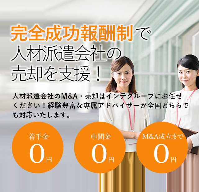 完全成功報酬制で人材派遣会社の売却を支援！貴社の価値を最大限に引き出す戦略をご提案いたします 人材派遣会社のM&A・売却はインテグループにお任せください！経験豊富な専属アドバイザーが全国どちらでも対応いたします。着手金0円 中間金0円 M&A成立まで0円