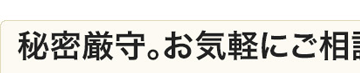 秘密厳守。お気軽にご相談ください。