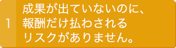 1.成果が出ていないのに、報酬だけ払わされるリスクがありません。