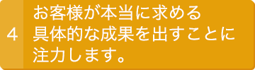 4.お客様が本当に求める具体的な成果を出すことに注力します。