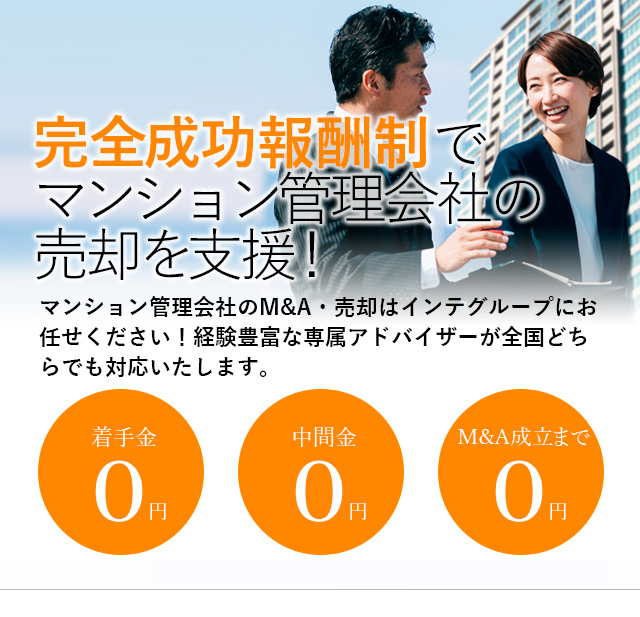 完全成功報酬制でマンション管理会社の売却を支援！貴社の価値を最大限に引き出す戦略をご提案いたします マンション管理会社のM&A・売却はインテグループにお任せください！経験豊富な専属アドバイザーが全国どちらでも対応いたします。着手金0円 中間金0円 M&A成立まで0円