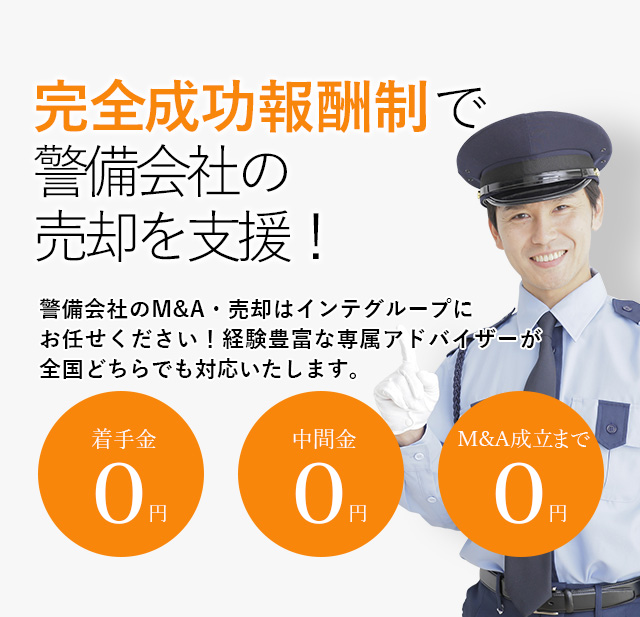 完全成功報酬制で警備会社の売却を支援！貴社の価値を最大限に引き出す戦略をご提案いたします 警備会社のM&A・売却はインテグループにお任せください！経験豊富な専属アドバイザーが全国どちらでも対応いたします。着手金0円 中間金0円 M&A成立まで0円