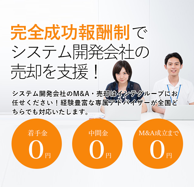 完全成功報酬制でシステム開発会社の売却を支援！貴社の価値を最大限に引き出す戦略をご提案いたします システム開発会社のM&A・売却はインテグループにお任せください！経験豊富な専属アドバイザーが全国どちらでも対応いたします。着手金0円 中間金0円 M&A成立まで0円